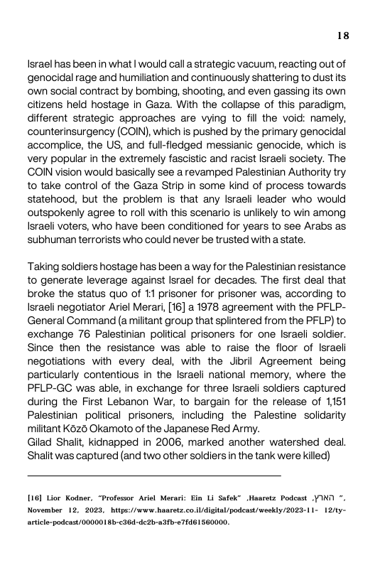 18  Israel has been in what | would call a strategic vacuum, reacting out of genocidal rage and humiliation and continuously shattering to dust ts own social contract by bombing, shooting, and even gassing its own citizens held hostage in Gaza. With the collapse of this paradigm, different strategic approaches are vying to fill the void: namely, counterinsurgency (COIN), which is pushed by the primary genocidal accomplice, the US, and full-fledged messianic genocide, which is very popular in the extremely fascistic and racist Israeli society. The COIN vision would basically see a revamped Palestinian Authority try to take control of the Gaza Strip in some kind of process towards statehood, but the problem is that any Israeli leader who would outspokenly agree to roll with this scenario is unlikely to win among Israeli voters, who have been conditioned for years to see Arabs as subhuman terrorists who could never be trusted with a state.  Taking soldiers hostage has been a way for the Palestinian resistance to generate leverage against lsrael for decades. The first deal that broke the status quo of 11 prisoner for prisoner was, according to Israeli negotiator Ariel Merari, [16] a 1978 agreement with the PFLP- General Command (a militant group that splintered from the PFLP) to exchange 76 Palestinian political prisoners for one Israeli soldier. Since then the resistance was able to raise the floor of Israeli negotiations with every deal, with the Jibril Agreement being particularly contentious in the Israeli national memory, where the, PFLP-GC was able, in exchange for three Israeli soldiers captured during the First Lebanon War, to bargain for the release of 1151 Palestinian political prisoners, including the Palestine  solidarity militant K620 Okamoto of the Japanese Red Army.  Gilad Shalit, kidnapped in 2006, marked another watershed deal, Shalit was captured (and two other soldiers n the tank were killed)  [16] Lior Kodner, “Professor Ariel Merari: Ein Li Safek” Haaretz Podeast YIND °, November 12, 2023, htps://www. hasretz.co.i/digital/podcast/weekly /2023-11- 121ty- articl-podeast/0000018b-36d-de2l-a3fb-<7rd81560000.  